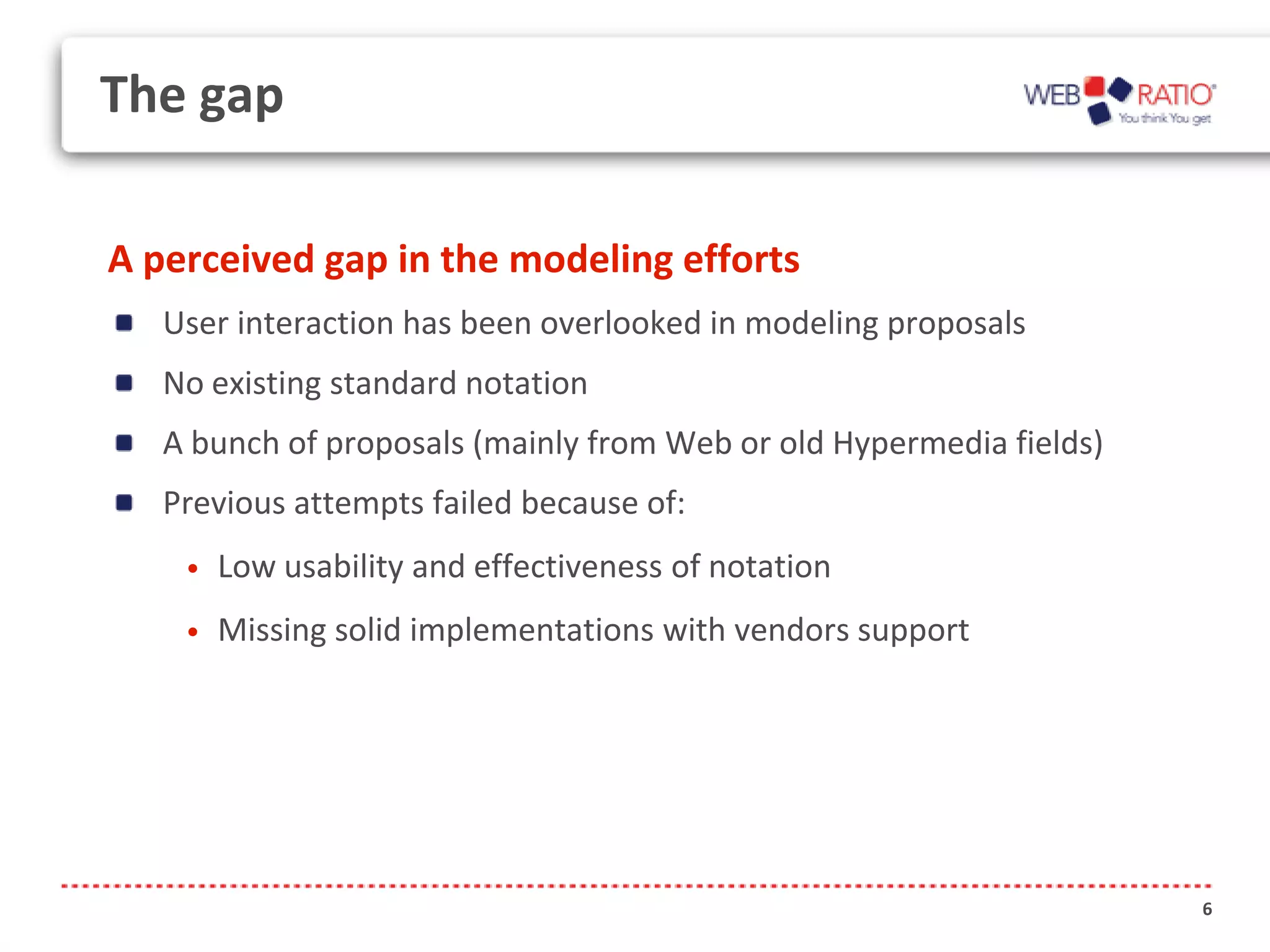The gap

A perceived gap in the modeling efforts
   User interaction has been overlooked in modeling proposals
   No existing standard notation
   A bunch of proposals (mainly from Web or old Hypermedia fields)
   Previous attempts failed because of:
    •   Low usability and effectiveness of notation
    •   Missing solid implementations with vendors support




                                                                     6
 
