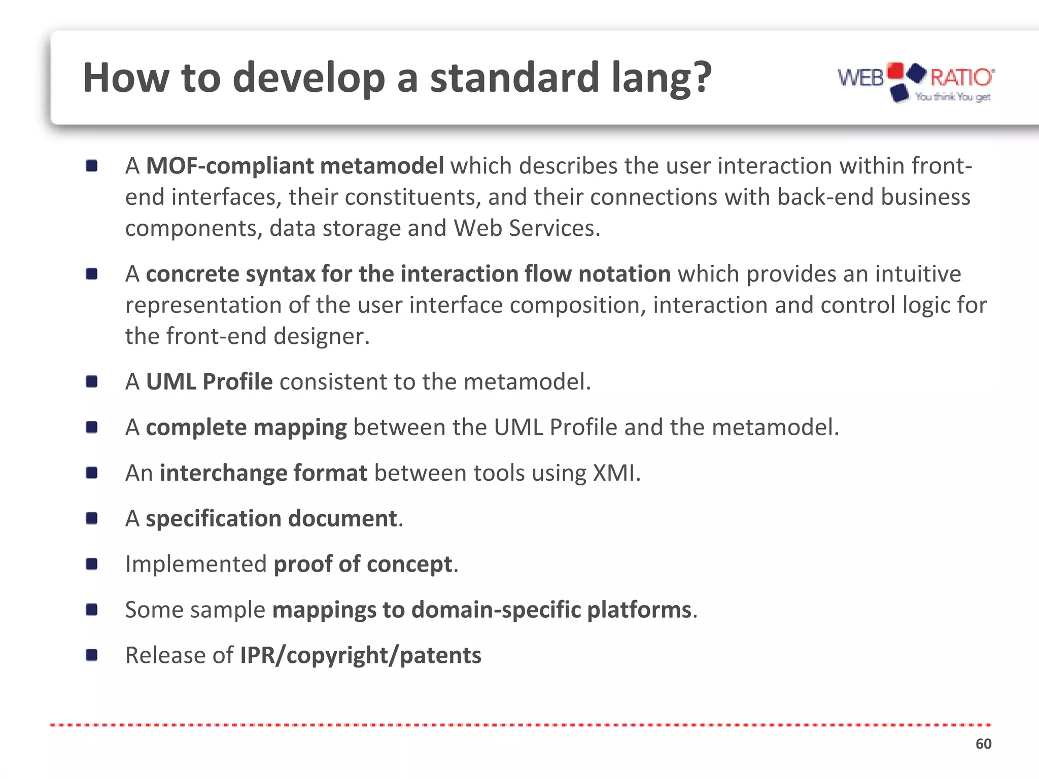 How to develop a standard lang?
  A MOF-compliant metamodel which describes the user interaction within front-
  end interfaces, their constituents, and their connections with back-end business
  components, data storage and Web Services.
  A concrete syntax for the interaction flow notation which provides an intuitive
  representation of the user interface composition, interaction and control logic for
  the front-end designer.
  A UML Profile consistent to the metamodel.
  A complete mapping between the UML Profile and the metamodel.
  An interchange format between tools using XMI.
  A specification document.
  Implemented proof of concept.
  Some sample mappings to domain-specific platforms.
  Release of IPR/copyright/patents


                                                                                     60
 