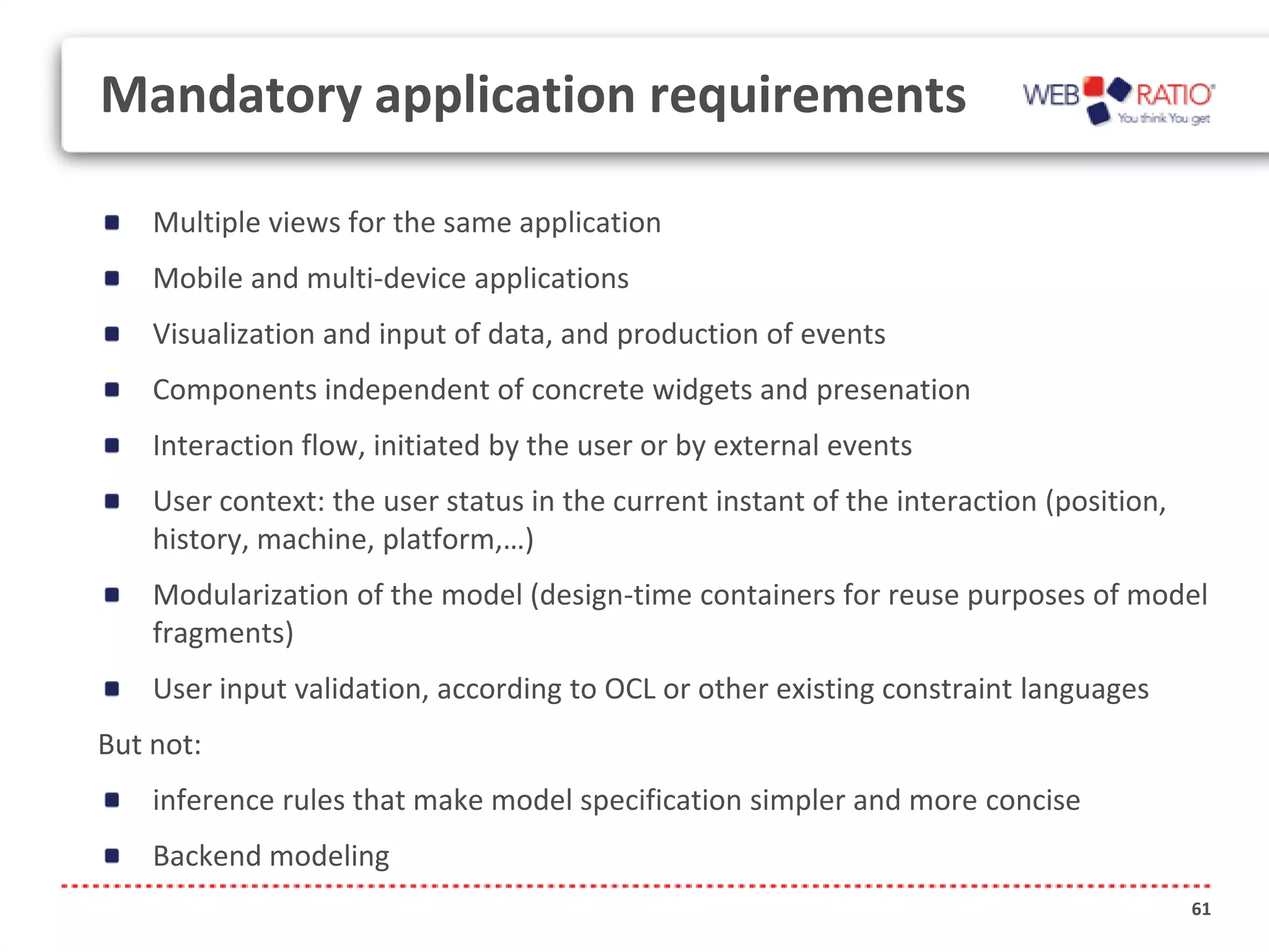 Mandatory application requirements

    Multiple views for the same application
    Mobile and multi-device applications
    Visualization and input of data, and production of events
    Components independent of concrete widgets and presenation
    Interaction flow, initiated by the user or by external events
    User context: the user status in the current instant of the interaction (position,
    history, machine, platform,…)
    Modularization of the model (design-time containers for reuse purposes of model
    fragments)
    User input validation, according to OCL or other existing constraint languages
But not:
    inference rules that make model specification simpler and more concise
    Backend modeling
                                                                                         61
 
