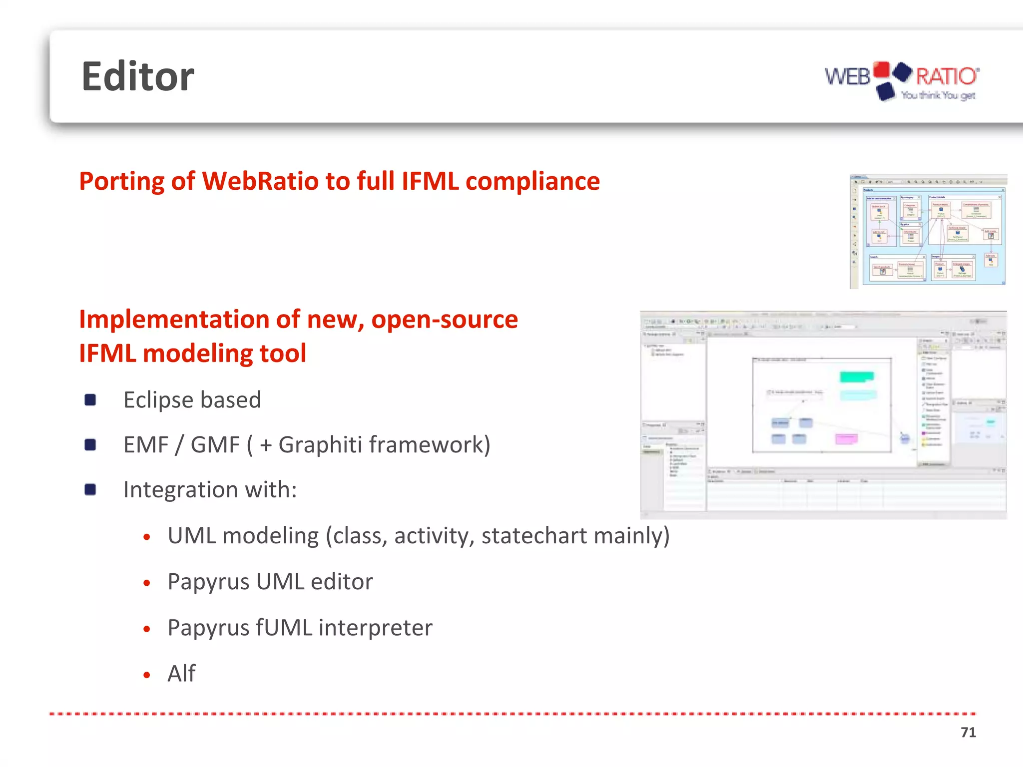 Editor

Porting of WebRatio to full IFML compliance



Implementation of new, open-source
IFML modeling tool
   Eclipse based
   EMF / GMF ( + Graphiti framework)
   Integration with:
     •   UML modeling (class, activity, statechart mainly)
     •   Papyrus UML editor
     •   Papyrus fUML interpreter
     •   Alf

                                                             71
 