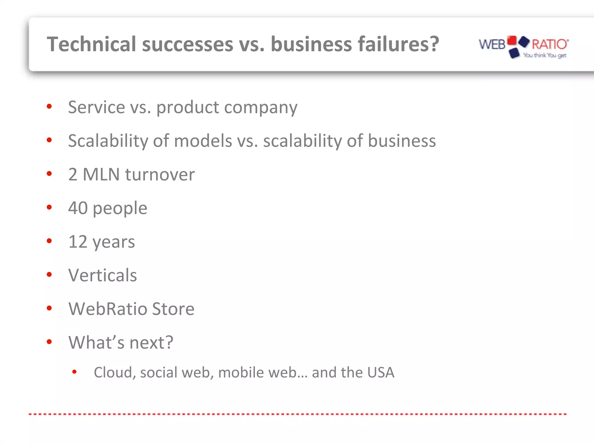 Technical successes vs. business failures?

• Service vs. product company
• Scalability of models vs. scalability of business
• 2 MLN turnover
• 40 people
• 12 years
• Verticals
• WebRatio Store
• What’s next?
   • Cloud, social web, mobile web… and the USA
 