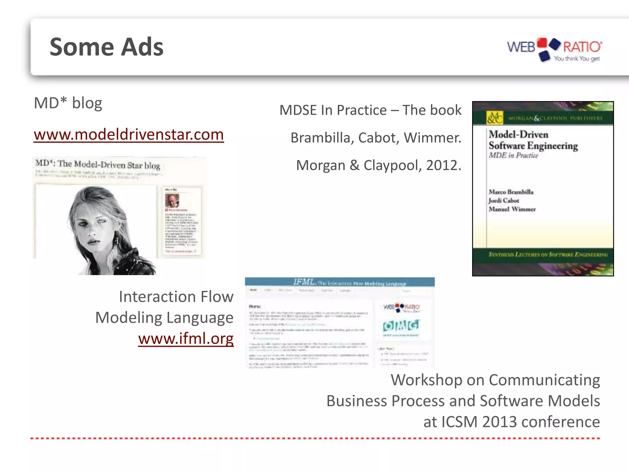 Some Ads
MD* blog                    MDSE In Practice – The book
www.modeldrivenstar.com      Brambilla, Cabot, Wimmer.
                              Morgan & Claypool, 2012.




         Interaction Flow
       Modeling Language
            www.ifml.org

                                           Workshop on Communicating
                                  Business Process and Software Models
                                               at ICSM 2013 conference
 