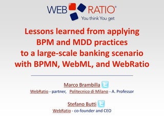 Lessons learned from applying BPM and MDD practices to a large-scale banking scenario with BPMN, WebML, and WebRatio Marco Brambilla WebRatio - partner,   Politecnico di Milano - A. Professor Stefano Butti WebRatio- co-founder and CEO 