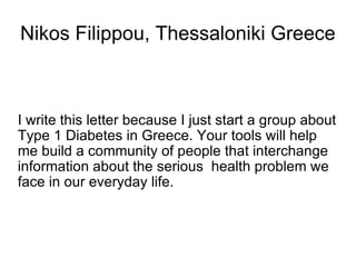 Nikos Filippou, Thessaloniki Greece I write this letter because I just start a group about Type 1 Diabetes in Greece. Your tools will help me build a community of people that interchange information about the serious  health problem we face in our everyday life. 