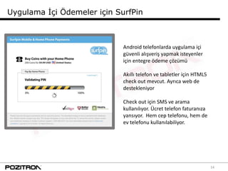 Uygulama İçi Ödemeler için SurfPin



                             Android telefonlarda uygulama içi
                             güvenli alışveriş yapmak isteyenler
                             için entegre ödeme çözümü

                             Akıllı telefon ve tabletler için HTML5
                             check out mevcut. Ayrıca web de
                             destekleniyor

                             Check out için SMS ve arama
                             kullanılıyor. Ücret telefon faturanıza
                             yansıyor. Hem cep telefonu, hem de
                             ev telefonu kullanılabiliyor.




                                                                      14
 