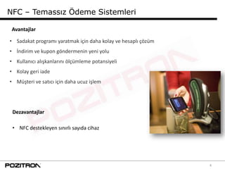 NFC – Temassız Ödeme Sistemleri

 Avantajlar

• Sadakat programı yaratmak için daha kolay ve hesaplı çözüm
• İndirim ve kupon göndermenin yeni yolu
• Kullanıcı alışkanlarını ölçümleme potansiyeli
• Kolay geri iade
• Müşteri ve satıcı için daha ucuz işlem




 Dezavantajlar

 • NFC destekleyen sınırlı sayıda cihaz




                                                               4
 