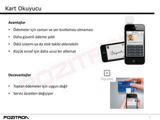 Kart Okuyucu

 Avantajlar
 • Ödemeler için zaman ve yer kısıtlaması olmaması
 • Daha güvenli ödeme şekli
 • Ödül sistemi ya da stok takibi eklenebilir
 • Küçük esnaf için daha ucuz bir alternat




 Dezavantajlar

 • Toptan ödemeler için uygun değil
 • Servis ücretleri değişiyor




                                                     5
 