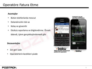Operatöre Fatura Etme

  Avantajlar
  • Bütün telefonlarda mevcut
  • Dolandırıcılık riski az
  • Kolay ve güvenilir
  • Eksiksiz raporlama ve bilgilendirme. Örnek:
     ödendi, işlem gerçekleştirelemedi gibi


  Dezavantajlar

  • Zor geri iade
  • Operatörlerin kestikleri yüzde




                                                  6
 