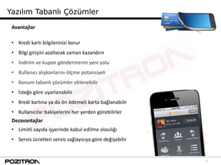Yazılım Tabanlı Çözümler

 Avantajlar

 • Kredi kartı bilgilerinizi korur
 • Bilgi girişini azaltarak zaman kazandırır
 • İndirim ve kupon göndermenin yeni yolu
 • Kullanıcı alışkanlarını ölçme potansiyeli
 • Konum tabanlı çözümler eklenebilir
 • İsteğe göre uyarlanabilir
 • Kredi kartına ya da ön ödemeli karta bağlanabilir
 • Kullanıcılar bakiyelerini her yerden görebilirler
 Dezavantajlar
 • Limitli sayıda işyerinde kabul edilme olasılığı
 • Servis ücretleri servis sağlayıcıya göre değişebilir


                                                          7
 