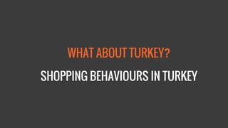 WHAT ABOUT TURKEY? 
SHOPPING BEHAVIOURS IN TURKEY  