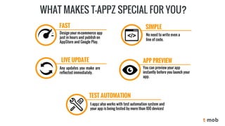 WHAT MAKES T-APPZ SPECIAL FOR YOU? 
Design your m-commerce app just in hours and publish on AppStore and Google Play. 
No need to write even a line of code. 
Anyupdatesyoumakearereflectedimmediately. 
t-appz also works with test automation system and your app is being tested by more than 100 devices! 
You can previewyour app instantlybefore you launch your app. 
FAST 
SIMPLE 
APP PREVIEW 
LIVEUPDATE 
TEST AUTOMATION  