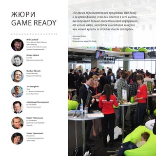 ЖЮРИ
GAME READY
Will Cardwell
Senior Advisor Global Alliances
Aalto University
founder of the Aalto University
Center of Entrepreneurship

«За время образовательной программы Web Ready
и за время финала, если вам повезло в него выйти,
вы получаете больше консалтинговой информации
от членов жюри, экспертов и менторов конкурса,
чем можно купить за десятки тысяч долларов».
Александр Егоров
«Рексофт»
Председатель жюри Web Ready

Mikko Kähärä
Founder
Playa Game Industry Hub

Markus Råmark
General Manager
Playground Publishing

Jan Storgårds
Head
ICT Business Development
Cursor Oy, Finland

Александр Лысковский
Со-основатель
Alawar Entertainment

Павел Ряйконнен
Со-основатель,
директор по дистрибуции
Nevosoft

Алиса Чумаченко
Основатель
и генеральный директор
Game Insight

12

 