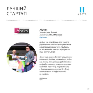 II

ЛУЧШИЙ
С ТАРТАП

МЕСТО

Alytics

Зеленоград, Россия
Заявитель: Илья Макаров
alytics.ru
Alytics это платформа для умного
управления контекстной рекламой
помогающая увеличить прибыль
от вложений в контекстную рекламу и считать ROI.
«Отличный конкурс. Мы получили огромное
количество фидбека, рекомендации по бизнес-модели, пообщались с представителями фондов, получили несколько отличных
клиентов. В 2013 году мы участвовали
в десятках мероприятий, но Web Ready
обходит их всех по эффективности
на порядки».
Илья Макаров
Alytics

19

 