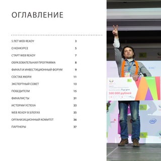 ОГЛАВЛЕНИЕ
5 ЛЕТ WEB READY

3

О КОНКУРСЕ

5

СТАРТ WEB READY

7

ОБРАЗОВАТЕЛЬНАЯ ПРОГРАММА

8

ФИНАЛ И ИНВЕСТИЦИОННЫЙ ФОРУМ

9

СОСТАВ ЖЮРИ

11

ЭКСПЕРТНЫЙ СОВЕТ

13

ПОБЕДИТЕЛИ

15

ФИНАЛИСТЫ

31

ИСТОРИИ УСПЕХА

33

WEB READY В БЛОГАХ

35

ОРГАНИЗАЦИОННЫЙ КОМИТЕТ

36

ПАРТНЕРЫ

37

2

 