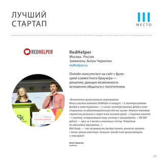 III

ЛУЧШИЙ
С ТАРТАП

МЕСТО

RedHelper

Москва, Россия
Заявитель: Антон Чернятин
redhelper.ru
Онлайн консультант на сайт c функцией совместного браузера —
решение, дающее возможность
мгновенно общаться с посетителем.

«Великолепно организованное мероприятие.
Итоги участия компании RedHelper в конкурсе: • 6 заинтересованных
фондов в инвестировании. • 2 сильно заинтересованных фонда в инвестировании по удовлетворительной для нас оценке. Немного поменяем
стратегию развития и скорее всего возьмем раунд. • 4 крупных клиента.
• 1 партнер, встраивающий нашу систему в своипродукты. • 100 000
рублей — приз за 3 место в номинации startup. Потратим
на новогодний корпоратив. ;)
Web Ready — это возможность быстро понять ценность проекта
с точки зрения инвестора. Большое спасибо всем организаторам
и спонсорам!»
Антон Чернятин
RedHelper

20

 