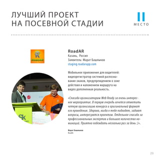 ЛУЧШИЙ ПРОЕКТ
НА ПОСЕВНОЙ С ТАДИИ

II

МЕСТО

RoadAR

Казань, Россия
Заявитель: Марат Башлыков
staging.roadarapp.com
Мобильное приложение для водителей:
видеорегистратор системой распознавания знаков, предупреждением о зоне
действия и наложением маршрута на
видео дополненная реальность.
«Спасибо организаторам Web Ready за очень интересное мероприятие. В первую очередь хочется отметить
четкую организацию конкурса и оригинальный формат
его проведения. Здорово, когда к тебе подходят, задают
вопросы, интересуются проектом. Отдельное спасибо за
профессиональных экспертов и большое количество номинаций. Приятно побеждать несколько раз за день :)».
Марат Башлыков
RoadAr

23

 