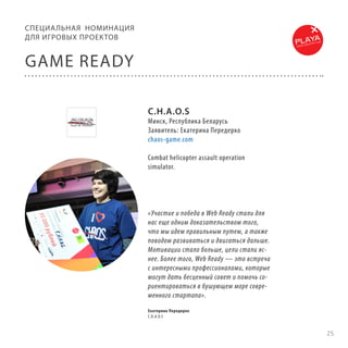 СПЕЦИА ЛЬНАЯ НОМИНАЦИЯ
ДЛЯ ИГРОВЫХ ПРОЕКТОВ

GAME READY
C.H.A.O.S

Минск, Республика Беларусь
Заявитель: Екатерина Передерко
chaos-game.com
Combat helicopter assault operation
simulator.

«Участие и победа в Web Ready стали для
нас еще одним доказательством того,
что мы идем правильным путем, а также
поводом развиваться и двигаться дальше.
Мотивации стало больше, цели стали яснее. Более того, Web Ready — это встреча
с интересными профессионалами, которые
могут дать бесценный совет и помочь сориентироваться в бушующем море современного стартапа».
Екатерина Передерко
C.H.A.O.S

25

 