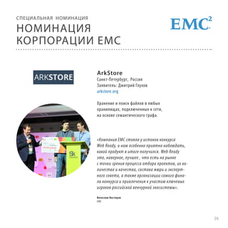 СПЕЦИА ЛЬНАЯ НОМИНАЦИЯ

НОМИНАЦИЯ
КОРПОРАЦИИ EMC
ArkStore

Санкт-Петербург, Россия
Заявитель: Дмитрий Глухов
arkstore.org
Хранение и поиск файлов в любых
хранилищах, подключенных к сети,
на основе семантического графа.

«Компания EMC стояла у истоков конкурса
Web Ready, и нам особенно приятно наблюдать,
какой продукт в итоге получился. Web Ready
это, наверное, лучшее , что есть на рынке
с точки зрения процесса отбора проектов, их количества и качества, состава жюри и экспертного совета, а также организации самого финала конкурса и привлечения к участию ключевых
игроков российской венчурной экосистемы».
Вячеслав Нестеров
EMC

26

 
