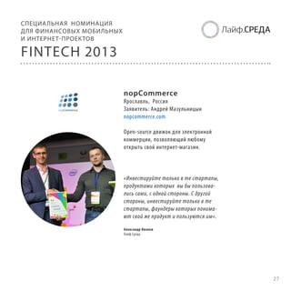СПЕЦИА ЛЬНАЯ НОМИНАЦИЯ
ДЛЯ ФИНАНСОВЫХ МОБИЛЬНЫХ
И ИНТЕРНЕТ-ПРОЕКТОВ

FINTECH 2013
nopCommerce

Ярославль, Россия
Заявитель: Андрей Мазульницын
nopcommerce.com
Open-source движок для электронной
коммерции, позволяющий любому
открыть свой интернет-магазин.

«Инвестируйте только в те стартапы,
продуктами которых вы бы пользовались сами, с одной стороны. С другой
стороны, инвестируйте только в те
стартапы, фаундеры которых понимают свой же продукт и пользуются им».
Александр Иванов
Лайф.Среда

27

 