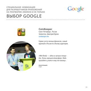 СПЕЦИА ЛЬНАЯ НОМИНАЦИЯ
ДЛЯ РАЗРАБОТЧИКОВ ПРИЛОЖЕНИЙ
НА ПЛАТФОРМЕ ANDROID И НЕ ТОЛЬКО

ВЫБОР GOOGLE
CoinKeeper

Санкт-Петербург, Россия
Заявитель: Дмитрий Орлов
coinkeeper.me
Сервис учета личных финансов, самый
крупный в России по объему аудитории.

«Web Ready — одна из лучших площадок. Очень хорошая атмосфера. Люди
приходят и учатся чему-то новому».
Алексей Анацкий,
Google

28

 