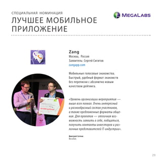 СПЕЦИА ЛЬНАЯ НОМИНАЦИЯ

ЛУЧШЕЕ МОБИЛЬНОЕ
ПРИЛОЖЕНИЕ
Zang

Москва, Россия
Заявитель: Сергей Сигитов
zangapp.com
Мобильные голосовые знакомства.
Быстрый, удобный формат знакомств
без переписки с абсолютно новым
качеством дейтинга.

«Уровень организации мероприятия —
выше всех похвал. Очень интересный
и разнообразный состав участников,
а также предложенные форматы общения. Для проектов — отличная возможность заявить о себе, побщаться,
получить контакты инвесторов и различных представителей IT-индустрии».
Дмитрий Сяглов
МегаЛабс

29

 