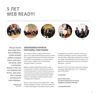 5 ЛЕТ
WEB READY!

2009

«Мы все делаем
одно общее дело.
Нам необходимо,
чтобы молодые
ребята, которые
сейчас заканчивают школу, идут
в институт,
думали о том, как
они сделают свой
бизнес, свой стартап и станут
успешными на
этом поприще».
Игорь Богачев
«Сколково»

2010

2011

2012

2013

УВАЖАЕМЫЕ КОЛЛЕГИ,
ПАРТНЕРЫ, УЧАСТНИКИ!
2013 год был особенно значим для Web Ready —
ведь это наш первый юбилей! Пятый конкурс состоялся
при поддержке Минкомсвязи РФ и Фонда «Сколково»
и превзошел все предыдущие по числу участников,
охвату стран и городов, количеству партнеров,
венчурных фондов и экспертов.

и поддержку членов жюри, экспертов, инвесторов,
менторов, партнеров и, конечно, стартапы. Именно
ваш вклад делает Web Ready конкурсом №1 для проектов в сфере Internet&Mobile. Более 30 историй успеха
финалистов и победителей прошлых лет показывают:
Web Ready — работает!

Впервые награды на Web Ready вручались сразу
в 9 номинациях. Основные номинации Seed, Startup
и Growth различались по степени зрелости проектов:
от бета-версий до историй успеха. Дополнительные
номинации учредили партнеры Web Ready. Помимо
конкурсной программы на финале работали сразу
5 площадок для нетворкинга.

Надеемся, что 2014 год станет годом новых открытий
и рекордов. Будем рады видеть вас на следующем
финале Web Ready!

Впрочем, самая главная ценность Web Ready — люди,
которых объединяет конкурс. Поэтому мы, прежде всего, хотим поблагодарить за активное участие, интерес

С уважением,
Ирина Калашникова,
президент Некоммерческого фонда
поддержки инноваций «Вэб Рэди»
и команда Web Ready

3

 