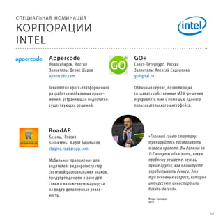 СПЕЦИА ЛЬНАЯ НОМИНАЦИЯ

КОРПОРАЦИИ
INTEL
Appercode

GO+

Технология кросс-платформенной
разработки мобильных приложений, устраняющая недостатки
существующих решений.

Облачный сервис, позволяющий
создавать собственные M2M-решения
и управлять ими с помощью единого
пользовательского интерфейса.

Новосибирск, Россия
Заявитель: Денис Шаров
appercode.com

RoadAR

Казань, Россия
Заявитель: Марат Башлыков
staging.roadarapp.com
Мобильное приложение для
водителей: видеорегистратор
системой распознавания знаков,
предупреждением о зоне действия и наложением маршрута
на видео дополненная реальность.

Санкт-Петербург, Россия
Заявитель: Алексей Сидоренко
gsdigital.ru

«Главный совет стартапу:
тренируйтесь рассказывать
о своем проекте. Вы должны за
1-2 минуты объяснить, какую
проблему решаете, чем вы
лучше других, как планируете
зарабатывать деньги. Это
три основных вопроса, которые
интересуют инвестора или
бизнес-ангела».
Игорь Калошин
INTEL

30

 