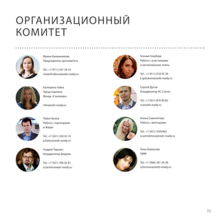 ОРГАНИЗАЦИОННЫЙ
КОМИТЕТ
Ирина Калашникова
Председатель оргкомитета
Tel.: +7 (911) 241 58 10
i.kalashnikova@web-ready.ru

Екатерина Гайка
Представитель
Фонда «Сколково»
info@web-ready.ru

Павел Белов
Работа с партнерами
и Жюри
Tel.: +7 (921) 334 45 10
p.belov@web-ready.ru

Ксения Голубева
Работа с участниками
и региональные этапы
Tel.: +7 (911) 018 95 59
k.golubeva@web-ready.ru
Сергей Дутов
Координатор VC Corner
Tel.: +7 (921) 876 60 82
vc@web-ready.ru

Алена Самолетова
Работа с менторами
Tel.: +7 (921) 9393462
a.samoletova@web-ready.ru

Андрей Таршин
Координатор форума

Анна Борисова
SMM

Tel.: +7 (921) 396 02 81
a.tarshin@web-ready.ru

Tel.: +7 (960) 281 20 38
a.borisova@web-ready.ru

36

 