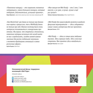 «Пожелание конкурсу – это сохранить положение
лидирующего, самого большого конкурса, который
отбирает, действительно, успешные проекты».

«Моя эмоция от Web Ready – это 5 лет, 5 лет
вместе, и не хуже, а лучше, лучше и ещё
раз лучше!»

Марк Шмулевич, заместитель министра связи и массовых коммуникации РФ

Любовь Симонова-Емельянова, Almaz Capital Partners

«Как MasterCard уже давно не только про банковские карты и процессинг, так и WebReady давно
не только про web. Именно поэтому было очень
интересно познакомиться с конкурсными проектами. Мы верим, что стартапы и технологии,
появление которых несколько лет назад никто
не мог и предсказать, сегодня имеют важное
значение для роста глобальной экономики
и являются драйверами инноваций в самых
различных сферах».

«Web Ready для нашего фонда является наиболее
фокусным мероприятием — здесь собираются
самые сливки интересных для нас проектов».
Дмитрий Калаев, ФРИИ

«Web Ready — одна из самых моих любимых
тусовок. Здесь хорошие люди. Здесь классные
стартапы. Мне приятно здесь находиться».
Дмитрий Чихачев, Runa Capital

Артём Пецюха, MasterCard

Некоммерческий фонд поддержки
инноваций «Вэб Рэди»
info@web-ready.ru
www.web-ready.ru
twitter.com/web_ready
vkontakte.ru/webready
facebook.com/WebReadyKonkurs

38

 