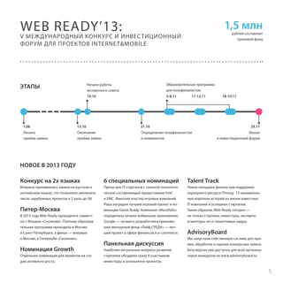 WEB READY’13:

1,5 млн

рублей составляет
призовой фонд

V МЕЖДУНАРОДНЫЙ КОНКУРС И ИНВЕС ТИЦИОННЫЙ
ФОРУМ ДЛЯ ПРОЕКТОВ INTERNET&MOBILE

Начало работы
экспертного совета

Образовательная программа 
для полуфиналистов

14.10

ЭТАПЫ

5-8.11

11-12.11

1.06

13.10

31.10

Начало
приёма заявок

Окончание
приёма заявок

Определение полуфиналистов
и номинантов

18-19.11

29.11
Финал
и инвестиционный форум

НОВОЕ В 2013 ГОДУ
Конкурс на 2х языках

6 специальных номинаций

Talent Track

Впервые принимались заявки на русском и
английском языках, что позволило увеличить
число зарубежных проектов в 2 раза: до 90.

Призы для IT-стартапов с сильной технологической составляющей предоставили Intel
и ЕМС. Финский кластер игровых компаний
Playa наградил лучший игровой проект в номинации Game Ready. Компания «МегаЛабс»
определила лучшее мобильное приложение,
Google — лучшего разработчика приложений, венчурный фонд «Лайф.СРЕДА» — лучший проект в сфере финансов и e-commerce.

Новая площадка финала при поддержке
карьерного ресурса ITmozg: 15 занимательных коротких историй из жизни известных
IT-компаний и успешных стартапов.
Таким образом, Web Ready сегодня —
не только стартапы, инвесторы, эксперты
и менторы, но и талантливые кадры.

Питер-Москва
В 2013 году Web Ready проводился совместно с Фондом «Сколково». Поэтому образовательная программа проходила в Москве
и Санкт-Петербурге, а финал — впервые
в Москве, в Гиперкубе «Сколково».

Номинация Growth
Отдельная номинация для проектов на стадии активного роста.

Панельная дискуссия
Наиболее актуальные вопросы развития
стартапов обсудили сразу 9 участников:
инвесторы и основатели проектов.

AdvisoryBoard
Мы запустили собственную систему для приема, обработки и оценки конкурсных заявок.
Бета версия уже доступна для всех организаторов конкурсов на www.advisoryboard.ru.

5

 