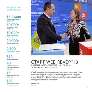 ПРОДВИЖЕНИЕ
WEB READY 2013

12,2 млн
контактов с целевой
аудиторией

70 000+
посетителей сайта
Web Ready

10 000+
число подписчиков
Web Ready

20 000+
охват в социальных
сетях

2 500

упоминаний в блогах
и социальных сетях

350

публикаций в СМИ

40

информационных
и организационных
партнеров

12

бизнес-инкубаторов
партнеров

150

заявок было подано
в последние 2 дня

С ТАРТ WEB READY’13

НА ПЕТЕРБУРГСКОМ МЕЖДУНАРОДНОМ
ЭКОНОМИЧЕСКОМ ФОРУМЕ

«У Web Ready замечательная команда и огромный потенциал. Синергетический эффект, который возникает в результате сотрудничества Web Ready и Фонда «Сколково», придает импульс развитию
предпринимательской экосистемы».
Екатерина Гайка
«Сколково»

7

 