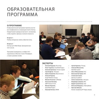ОБРАЗОВАТЕЛЬНАЯ
ПРОГРАММА
О ПРОГРАММЕ
В образовательной программе приняли участие
все полуфиналисты в номинациях Seed и Startup.
Каждый проект дважды встречался с экспертами,
чтобы подойти к финалу в полной готовности.
Встреча 1:
Разбор конкурсных заявок, обратная связь.
Встреча 2:
Startup Lynch Web Ready. Тренировочная
питч-сессия.
Программа проводилась в ноябре 2013
параллельно в Москве и Санкт-Петербурге,
а также в режиме онлайн.

ЭКСПЕРТЫ
•	
•	
•	
•	
•	
•	
•	
•	
•	
•	

Евгений Барулин, ResumUp
Ренат Гарипов, Greenfield Project
Алексей Гриненко, Prostor Capital
Сергей Дутов, «Ингрия»
Эмиль Исмаилов, MyCommerce
Алексей Карлов,
Angel Relations Group
Михаил Кечинов, Coffeelab
Анастасия Кичаева,
ABRT Venture Fund
Михаил Корнеев,
Greenfield Project
Николай Коткин, ФРИИ

•	
•	
•	
•	
•	
•	
•	
•	
•	
•	

Артем Кумпель, ITmozg
Алексей Мельничек,
Maxfield Capital
Ольга Меньшикова, PwC
Вячеслав Нестеров, EMC
Станислав Сажин,
Доктор на работе
Алена Самолетова, «Ингрия»
Владимир Суворов, EMC
Вадим Сухомлинов, Intel
Вячеслав Федоров, e-MoneyNews
Ярослав Швецов,
Бизнес-инкубатор ИТ Парка, Казань

8

 