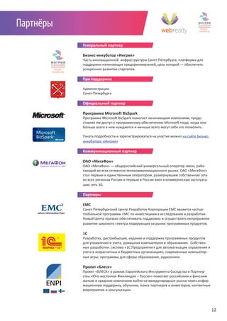 Партнёры
           Генеральный партнер

           Бизнес-инкубатор «Ингрия»
           Часть инновационной инфраструктуры Санкт-Петербурга, платформа для
           поддержки начинающих предпринимателей, цель которой — обеспечить
           ускоренное развитие стартапов.

           При поддержке

           Администрации
           Санкт-Петербурга

           Официальный партнер

           Программа Microsoft BizSpark
           Программа Microsoft BizSpark помогает начинающим компаниям, предо-
           ставляя им доступ к программному обеспечению Microsoft тогда, когда они
           больше всего в нем нуждаются и меньше всего могут себе его позволить.

           Узнать подробности и зарегистрироваться на участие можно на сайте Бизнес-
           инкубатора «Ингрия»

           Коммуникационный партнер

           ОАО «МегаФон»
           ОАО «МегаФон» — общероссийский универсальный оператор связи, рабо-
           тающий во всех сегментах телекоммуникационного рынка. ОАО «МегаФон»
           стал первым и единственным оператором, развернувшим собственную сеть
           во всех регионах России и первым в России ввел в коммерческую эксплуата-
           цию сеть 3G.

           Партнеры

           EMC
           Санкт-Петербургский Центр Разработок Корпорации EMC является частью
           глобальной программы ЕМС по инвестициям в исследования и разработки.
           Новый Центр призван обеспечивать поддержку и осуществлять непрерывное
           развитие широкого спектра лидирующих на рынке программных продуктов.

           1C
           Разработка, дистрибьюция, издание и поддержка программных продуктов
           для управления и учета, домашних компьютеров и образования. Собствен-
           ные разработки: система «1С:Предприятие» для автоматизации управления и
           учета в хозрасчетных и бюджетных организациях; современные компьютер-
           ные игры; программы для сферы образования, аудиокниги. 

           Проект «Блеск»
           Проект «БЛЕСК» в рамках Европейского Инструмента Соседства и Партнер-
           ства «Юго-восточная Финляндия – Россия» помогает российским и финским
           малым и средним компаниям выйти на международные рынки через инфор-
           мационную поддержку, обучение, поиск партнеров и инвесторов, контактные
           мероприятия и консультации.




                                                                                       12
 
