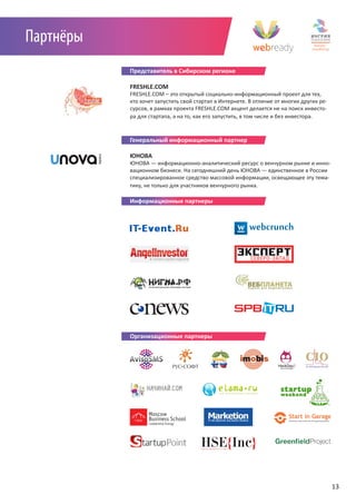 Партнёры
           Представитель в Сибирском регионе

           FRESHLE.COM
           FRESHLE.COM – это открытый социально-информационный проект для тех,
           кто хочет запустить свой стартап в Интернете. В отличие от многих других ре-
           сурсов, в рамках проекта FRESHLE.COM акцент делается не на поиск инвесто-
           ра для стартапа, а на то, как его запустить, в том числе и без инвестора.
           Информационные партнеры

           Генеральный информационный партнер

           ЮНОВА
           ЮНОВА — информационно-аналитический ресурс о венчурном рынке и инно-
           вационном бизнесе. На сегодняшний день ЮНОВА — единственное в России
           специализированное средство массовой информации, освещающее эту тема-
           тику, не только для участников венчурного рынка.

           Информационные партнеры




           Организационные партнеры




                                                                                          13
 
