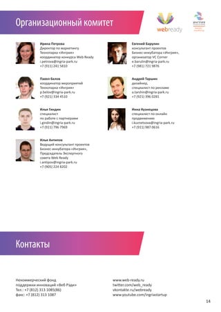 Организационный комитет
           Ирина Петрова                              Евгений Барулин
           Директор по маркетингу                     консультант проектов
           Технопарка «Ингрия»                        Бизнес-инкубатора «Ингрия»,
           координатор конкурса Web Ready             организатор VC Corner
           i.petrova@ingria-park.ru                   e.barulin@ingria-park.ru
           +7 (911) 241 5810                          +7 (981) 721 9876


           Павел Белов                                Андрей Таршин
           координатор мероприятий                    дизайнер,
           Технопарка «Ингрия»                        специалист по рекламе
           p.belov@ingria-park.ru                     a.tarshin@ingria-park.ru
           +7 (921) 334 4510                          +7 (921) 396 0281


           Илья Гиндин                                Инна Кузнецова
           специалист                                 специалист по онлайн
           по работе с партнерами                     продвижению
           i.gindin@ingria-park.ru                    i.kuznetsova@ingria-park.ru
           +7 (911) 796 7969                          +7 (911) 987 0616


           Илья Антипов
           Ведущий консультант проектов
           Бизнес-инкубатора «Ингрия»,
           Председатель Экспертного
           совета Web Ready
           i.antipov@ingria-park.ru
           +7 (905) 224 8202




Контакты


Некоммерческий фонд                         www.web-ready.ru
поддержки инноваций «Веб Рэди»              twitter.com/web_ready
Тел.: +7 (812) 313 1085(86)                 vkontakte.ru/webready
факс: +7 (812) 313 1087                     www.youtube.com/ingriastartup
                                                                                    14
 