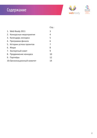 Содержание


                             Стр.:
1. Web Ready 2011            3
2. Конкурсные мероприятия    4
3. Календарь конкурса        5
4. Программа финала          6
5. Истории успеха проектов   7
6. Жюри                      8
7. Экспертный совет          9
8. Продвижение конкурса      10
9. Партнёры                  12
10.Организационный комитет   14




                                     2
 