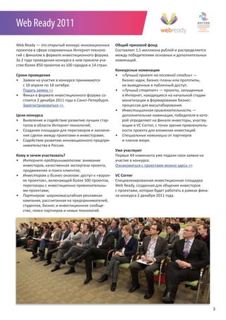 Web Ready 2011
Web Ready — это открытый конкурс инновационных       Общий призовой фонд
проектов в сфере современных Интернет-техноло-       Cоставляет 1,5 миллиона рублей и распределяется
гий с финалом в формате инвестиционного форума.      между победителями основных и дополнительных
За 2 года проведения конкурса в нем приняли уча-     номинаций.
стие более 850 проектов из 100 городов и 14 стран.
                                                     Конкурсные номинации
Сроки проведения                                     •	 «Лучший	проект	на	посевной	стадии» —
• Заявки на участие в конкурсе принимаются              бизнес-идеи, бизнес-планы или прототипы,
   с 18 апреля по 18 октября.                           не выведенные в публичный доступ.
   Подать заявку >>                                  •	 «Лучший	стартап» — проекты, запущенные
• Финал в формате инвестиционного форума со-            в Интернет, находящиеся на начальной стадии
   стоится 2 декабря 2011 года в Санкт-Петербурге.      монетизации и формирования бизнес-
   Зарегистрироваться >>                                процессов для масштабирования.
                                                     •	 Инвестиционная	привлекательность	—
Цели конкурса                                           дополнительная номинация, победителя в кото-
• Выявление и содействие развитию лучших стар-          рой определяют на финале инвесторы, участву-
   тапов в области Интернет-технологий;                 ющие в VC Corner, с точки зрения привлекатель-
• Создание площадки для переговоров и заключе-          ности проекта для вложения инвестиций.
   ния сделок между проектами и инвесторами;         •	 Специальные	номинации	от партнеров
• Содействие развитию инновационного предпри-           и членов жюри.
   нимательства в России.
                                                     Уже участвуют
Кому и зачем участвовать?                            Первые 44 номинанта уже подали свои заявки на
•	 Интернет-предпринимателям: внимание               участие в конкурсе.
   инвесторов, качественная экспертиза проекта,      Ознакомиться с проектами можно здесь >>
   продвижение и поиск клиентов;
•	 Инвесторам	и	бизнес-ангелам: доступ к «ворон-     VC Corner
   ке проектов», включающей более 500 проектов,      Специализированная инвестиционная площадка
   переговоры с инвестиционно привлекательны-        Web Ready, созданная для общения инвесторов
   ми проектами;                                     с проектами, которая будет работать в рамках фина-
•	 Партнерам: широкомасштабная рекламная             ла конкурса 2 декабря 2011 года.
   кампания, рассчитанная на предпринимателей,
   студентов, бизнес и инвестиционное сообще-
   ство, поиск партнеров и новых технологий.




                                                                                                          3
 