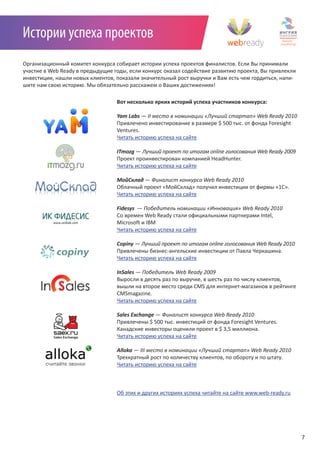 Истории успеха проектов
Организационный комитет конкурса собирает истории успеха проектов финалистов. Если Вы принимали
участие в Web Ready в предыдущие годы, если конкурс оказал содействие развитию проекта, Вы привлекли
инвестиции, нашли новых клиентов, показали значительный рост выручки и Вам есть чем гордиться, напи-
шите нам свою историю. Мы обязательно расскажем о Ваших достижениях!

                                  Вот несколько ярких историй успеха участников конкурса:

                                  Yam Labs —	II	место	в	номинации	«Лучший	стартап»	Web	Ready	2010
                                  Привлечено инвестирование в размере $ 500 тыс. от фонда Foresight
                                  Ventures.
                                  Читать историю успеха на сайте

                                  ITmozg —	Лучший	проект	по	итогам	online	голосования	Web	Ready	2009
                                  Проект проинвестирован компанией HeadHunter.
                                  Читать историю успеха на сайте

                                  МойСклад	—	Финалист	конкурса	Web	Ready	2010
                                  Облачный проект «МойСклад» получил инвестиции от фирмы «1С».
                                  Читать историю успеха на сайте

                                  Fidesys 	—	Победитель	номинации	«Инновация»	Web	Ready	2010
                                  Со времен Web Ready стали официальными партнерами Intel,
                                  Microsoft и IBM
                                  Читать историю успеха на сайте

                                  Copiny —	Лучший	проект	по	итогам	online	голосования	Web	Ready	2010
                                  Привлечены бизнес-ангельские инвестиции от Павла Черкашина.
                                  Читать историю успеха на сайте

                                  InSales —	Победитель	Web	Ready	2009
                                  Выросли в десять раз по выручке, в шесть раз по числу клиентов,
                                  вышли на второе место среди CMS для интернет-магазинов в рейтинге
                                  CMSmagazine.
                                  Читать историю успеха на сайте

                                  Sales Exchange —	Финалист	конкурса	Web	Ready	2010
                                  Привлечены $ 500 тыс. инвестиций от фонда Foresight Ventures.
                                  Канадские инвесторы оценили проект в $ 3,5 миллиона.
                                  Читать историю успеха на сайте

                                  Alloka —	III	место	в	номинации	«Лучший	стартап»	Web	Ready	2010
                                  Трехкратный рост по количеству клиентов, по обороту и по штату.
                                  Читать историю успеха на сайте



                                  Об этих и других историях успеха читайте на сайте www.web-ready.ru




                                                                                                       7
 