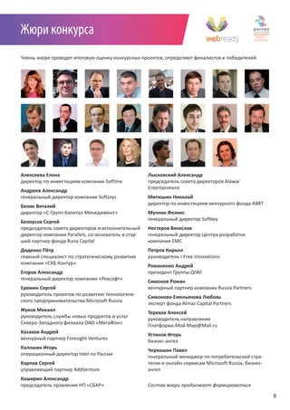 Жюри конкурса
Члены жюри проводят итоговую оценку конкурсных проектов, определяют финалистов и победителей.




Алексеева Елена                                      Лысковский Александр
директор по инвестициям компании Softline            председатель совета директоров Alawar
                                                     Entertainment
Андреев Александр
генеральный директор компании SoftJoys               Митюшин Николай
                                                     директор по инвестициям венчурного фонда ABRT
Белик Виталий
директор «С-Групп Капитал Менеджмент»                Мучник Феликс
                                                     генеральный директор Softkey
Белоусов Сергей
председатель совета директоров и исполнительный      Нестеров Вячеслав
директор компании Parallels, со-основатель и стар-   генеральный директор Центра разработок
ший партнер фонда Runa Capital                       компании EMC
Диденко Пётр                                         Петров Кирилл
главный специалист по стратегическому развитию       руководитель i-Free Innovations
компании «СКБ Контур»
                                                     Романенко Андрей
Егоров Александр                                     президент Группы QIWI
генеральный директор компании «Рексофт»
                                                     Симонов Роман
Еремин Сергей                                        венчурный партнер компании Russia Partners
руководитель проектов по развитию технологиче-
                                                     Симонова-Емельянова Любовь
ского предпринимательства Microsoft Russia
                                                     эксперт фонда Almaz Capital Partners
Жуков Михаил
                                                     Терехов Алексей
руководитель службы новых продуктов и услуг
                                                     руководитель направления
Северо-Западного филиала ОАО «МегаФон»
                                                     Платформа.Мой Мир@Mail.ru
Казаков Андрей
                                                     Устинов Игорь
венчурный партнер Foresight Ventures
                                                     бизнес-ангел
Калошин Игорь
                                                     Черкашин Павел
операционный директор Intel по России
                                                     генеральный менеджер по потребительской стра-
Карпов Сергей                                        тегии и онлайн сервисам Microsoft Russia, бизнес-
управляющий партнер AddVenture                       ангел
Каширин Александр                                    	
председатель правления НП «СБАР»                     Состав	жюри	продолжает	формироваться

                                                                                                         8
 