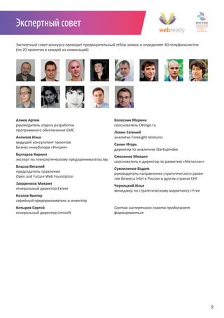 Экспертный совет
Экспертный совет конкурса проводит предварительный отбор заявок и определяет 40 полуфиналистов
(по 20 проектов в каждой из номинаций)




Алиев Артем                                       Колесник Марина
руководитель отдела разработки                    сооснователь Oktogo.ru
программного обеспечения EMC
                                                  Левин Евгений
Антипов Илья                                      аналитик Foresight Ventures
ведущий консультант проектов
                                                  Санин Игорь
Бизнес-инкубатора «Ингрия»
                                                  директор по аналитике StartupIndex
Болгаров Кирилл
                                                  Смолянов Михаил
эксперт по технологическому предпринимательству
                                                  сооснователь и директор по развитию «Мегаплан»
Власов Виталий
                                                  Сухомлинов Вадим
председатель правления
                                                  руководитель направления стратегического разви-
Open and Future Web Foundation
                                                  тия бизнеса Intel в России и других странах СНГ
Захаренков Михаил
                                                  Чернецкий Илья
генеральный директор Exteer
                                                  менеджер по стратегическому маркетингу i-Free
Козлов Виктор
серийный предприниматель и инвестор
Котырев Сергей                                    Состав	экспертного	совета	продолжает		
генеральный директор Umisoft                      формироваться




                                                                                                    9
 