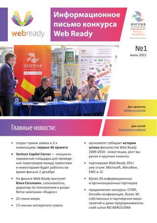 Информационное
                        письмо конкурса
                        Web Ready                                  Генеральный партнер




                                                                         №1
                                                                   июль 2011




                                                                 Для проектов:
                                                              Заявка на участие




Главные новости:                                                    Для гостей:
                                                           Регистрация на финал



• открыт прием заявок в 2-х            • оргкомитет собирает истории
  номинациях: первые 44 проекта          успеха финалистов Web Ready
                                         2009-2010: инвестиции, рост вы-
• Venture Capital Corner — специали-
                                         ручки и крупные клиенты
  зированная площадка для проведе-
  ния переговоров между проектами      • партнерами Web Ready 2011
  и инвесторами будет работать во        уже стали: Microsoft, МегаФон,
  время финала 2 декабря                 ЕМС и 1С
• На финале Web Ready выступит         • более 20 информационных
  Илья Сегалович, сооснователь,          и организационных партнеров
  директор по технологиям и разра-
                                       • продвижение конкурса: СПИК,
  ботке компании «Яндекс»
                                         Онлайн-конференция, более 30
• 23 члена жюри                          собственных и партнерских меро-
                                         приятий и даже предприниматель-
• 13 членов экспертного совета
                                         ский салон BIZ BARCELONА
 