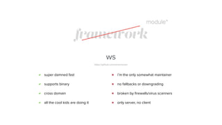 framework
ws
https://github.com/einaros/ws/
super damned fast
supports binary
cross domain
all the cool kids are doing it
i’m the only somewhat maintainer
no fallbacks or downgrading
broken by ﬁrewalls/virus scanners
only server, no client
module*
 