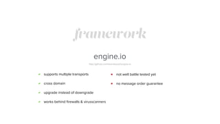 framework
engine.io
http://github.com/learnboost/engine.io
supports multiple transports
cross domain
upgrade instead of downgrade
works behind ﬁrewalls & virusscanners
not well battle tested yet
no message order guarantee
 