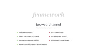 framework
browserchannel
https://github.com/josephg/node-browserchannel
multiple transports
client maintained by google
message order guaranteed
works behind ﬁrewalls & virusscanners
not cross domain
no websocket support
coﬀeescript on the server ._.
 