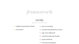 framework
sockjs
https://github.com/sockjs/sockjs-node/
multiple transports (tons of them)
cross domain
poor error handling
no query string allowed for connect
argh, more coﬀeescript
connection delay with ﬁrewalls
poorly maintained
in the way of developers
 
