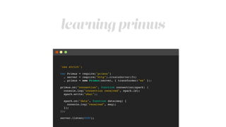 learning primus
'use strict';!
!
var Primus = require("primus")!
, server = require("http").createServer(fn)!
, primus = new Primus(server, { transformer:"ws" });!
!
primus.on("connection", function connection(spark) {!
console.log("connection received", spark.id);!
spark.write("ohai");!
!
spark.on("data", function data(msg) {!
console.log("received", msg);!
});!
});!
!
server.listen(8080);
 