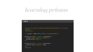 learning primus
<script src="http://localhost:8080/primus/primus.js"></script>!
<script>!
'use strict';!
!
var primus = new Primus("http://localhost:8080");!
!
primus.on("open", function connected() {!
console.log("connection opened");!
primus.write("ohai");!
});!
!
primus.on("data", function data(msg) {!
console.log(“received", msg);!
});!
</script>
 