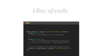 1 line of code
module.exports = require(“primus/transformer").extend({!
server: function () {!
// This is only exposed and ran on the server.!
},!
!
client: function () {!
// This is stringified end send/stored in the client.!
// Can be ran on the server, if used through Node.js!
},!
!
// Optional library for the front-end, assumes globals!
library: fs.readFileSync(__dirname +"./yourclientlib.js")!
});
 