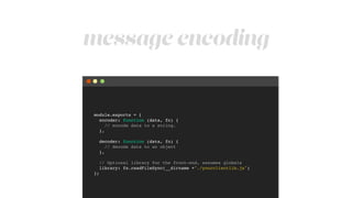 message encoding
module.exports = {!
encoder: function (data, fn) {!
// encode data to a string.!
},!
!
decoder: function (data, fn) {!
// decode data to an object!
},!
!
// Optional library for the front-end, assumes globals!
library: fs.readFileSync(__dirname +"./yourclientlib.js")!
};
 