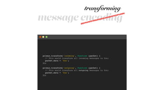 message encoding
primus.transform('incoming', function (packet) {!
// This would transform all incoming messages to foo;!
packet.data = 'foo';!
});!
!
primus.transform('outgoing', function (packet) {!
// This would transform all outgoing messages to foo;!
packet.data = 'foo';!
});
transforming
 